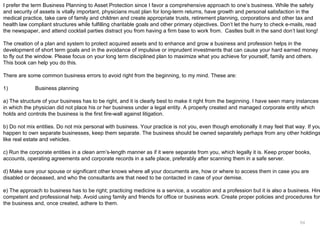 I prefer the term Business Planning to Asset Protection since I favor a comprehensive approach to one’s business. While the safety
and security of assets is vitally important, physicians must plan for long-term returns, have growth and personal satisfaction in the
medical practice, take care of family and children and create appropriate trusts, retirement planning, corporations and other tax and
health law compliant structures while fulfilling charitable goals and other primary objectives. Don’t let the hurry to check e-mails, read
the newspaper, and attend cocktail parties distract you from having a firm base to work from. Castles built in the sand don’t last long!

The creation of a plan and system to protect acquired assets and to enhance and grow a business and profession helps in the
development of short term goals and in the avoidance of impulsive or imprudent investments that can cause your hard earned money
to fly out the window. Please focus on your long term disciplined plan to maximize what you achieve for yourself, family and others.
This book can help you do this.

There are some common business errors to avoid right from the beginning, to my mind. These are:

1)            Business planning

a) The structure of your business has to be right, and it is clearly best to make it right from the beginning. I have seen many instances
in which the physician did not place his or her business under a legal entity. A properly created and managed corporate entity which
holds and controls the business is the first fire-wall against litigation.

b) Do not mix entities. Do not mix personal with business. Your practice is not you, even though emotionally it may feel that way. If you
happen to own separate businesses, keep them separate. The business should be owned separately perhaps from any other holdings
like real estate and vehicles.

c) Run the corporate entities in a clean arm’s-length manner as if it were separate from you, which legally it is. Keep proper books,
accounts, operating agreements and corporate records in a safe place, preferably after scanning them in a safe server.

d) Make sure your spouse or significant other knows where all your documents are, how or where to access them in case you are
disabled or deceased, and who the consultants are that need to be contacted in case of your demise.

e) The approach to business has to be right; practicing medicine is a service, a vocation and a profession but it is also a business. Hire
competent and professional help. Avoid using family and friends for office or business work. Create proper policies and procedures for
the business and, once created, adhere to them.


                                                                                                                                  64
 