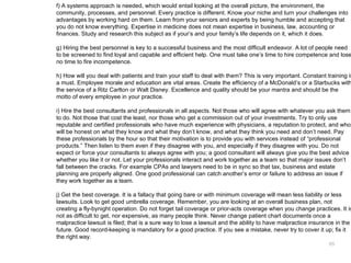 f) A systems approach is needed, which would entail looking at the overall picture, the environment, the
community, processes, and personnel. Every practice is different. Know your niche and turn your challenges into
advantages by working hard on them. Learn from your seniors and experts by being humble and accepting that
you do not know everything. Expertise in medicine does not mean expertise in business, law, accounting or
finances. Study and research this subject as if your’s and your family’s life depends on it, which it does.

g) Hiring the best personnel is key to a successful business and the most difficult endeavor. A lot of people need
to be screened to find loyal and capable and efficient help. One must take one’s time to hire competence and lose
no time to fire incompetence.

h) How will you deal with patients and train your staff to deal with them? This is very important. Constant training is
a must. Employee morale and education are vital areas. Create the efficiency of a McDonald’s or a Starbucks with
the service of a Ritz Carlton or Walt Disney. Excellence and quality should be your mantra and should be the
motto of every employee in your practice.

i) Hire the best consultants and professionals in all aspects. Not those who will agree with whatever you ask them
to do. Not those that cost the least, nor those who get a commission out of your investments. Try to only use
reputable and certified professionals who have much experience with physicians, a reputation to protect, and who
will be honest on what they know and what they don’t know, and what they think you need and don’t need. Pay
these professionals by the hour so that their motivation is to provide you with services instead of “professional
products.” Then listen to them even if they disagree with you, and especially if they disagree with you. Do not
expect or force your consultants to always agree with you; a good consultant will always give you the best advice
whether you like it or not. Let your professionals interact and work together as a team so that major issues don’t
fall between the cracks. For example CPAs and lawyers need to be in sync so that tax, business and estate
planning are properly aligned. One good professional can catch another’s error or failure to address an issue if
they work together as a team.

j) Get the best coverage. It is a fallacy that going bare or with minimum coverage will mean less liability or less
lawsuits. Look to get good umbrella coverage. Remember, you are looking at an overall business plan, not
creating a fly-bynight operation. Do not forget tail coverage or prior-acts coverage when you change practices. It is
not as difficult to get, nor expensive, as many people think. Never change patient chart documents once a
malpractice lawsuit is filed; that is a sure way to lose a lawsuit and the ability to have malpractice insurance in the
future. Good record-keeping is mandatory for a good practice. If you see a mistake, never try to cover it up; fix it
the right way.
                                                                                                             65
 
