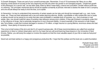 3) Growth Strategies: These are part of your overall business plan. Remember, 9 out of 10 businesses fail. Many do so after
enjoying a brief period of success at the very beginning and fail only when the growth is not managed properly. “Unplanned growth
is the philosophy of a cancer cell,” as has been aptly noted by Mirza Yawar Baig, a friend and consultant. Growth without profit has
no meaning. The principles mentioned above should be applied constantly at periodic intervals to assess the state of one’s company
and one should always be ready to kick the tires, so to speak.

4) Ownership: it is key to understand that ownership of certain assets can be risky and should be managed well, e.g., cars, home,
boats, etc. These are best addressed with a tax and estate planning attorney. Briefly, unprofitable or risky entities like cars or boats
or planes should not be owned by an entity that also owns profitable or valuable lines of business, e.g., one’s business or real
estate. Also, one should instill the value of avoiding risky behavior among one’s children. If they get involved in accidents under DUI
or the influence of drugs, that is extremely dangerous to one’s financial viability. A recent example of this scenario is Hulk Hogan,
aka Terry Bolea, a case that involved damages in excess of 10 million, a tragic trauma to a young Marine, enormous stress and bad
publicity. Have plenty of insurance as well.

This is but a brief review of the do’s and don’t’s of a good business plan. All of these recommendations are culled from practical
experience or direct or indirect observation and it is my hope that you will avoid learning these lessons in the University of Hard
Knocks. Rather, you will study the subject or involve the experts so that this most valuable aspect of your life is made as fool-proof
as possible.

Good luck and best wishes to a happy and prosperous productive life. I hope that this preface and the book are a useful foundation

                                                                                                                 Pariksith Singh, M.D.
                                                                                                                   Physician and CEO
                                                                                                              Access Health Care, LLC




                                                                                                                                 68
 