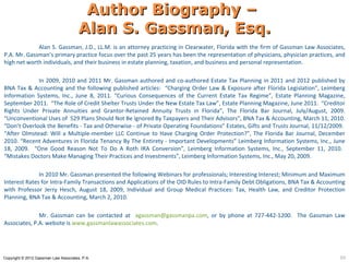 Author Biography –
                                       Alan S. Gassman, Esq.
             Alan S. Gassman, J.D., LL.M. is an attorney practicing in Clearwater, Florida with the firm of Gassman Law Associates,
P.A. Mr. Gassman’s primary practice focus over the past 25 years has been the representation of physicians, physician practices, and
high net worth individuals, and their business in estate planning, taxation, and business and personal representation.

             In 2009, 2010 and 2011 Mr. Gassman authored and co-authored Estate Tax Planning in 2011 and 2012 published by
BNA Tax & Accounting and the following published articles: “Charging Order Law & Exposure after Florida Legislation”, Leimberg
Information Systems, Inc., June 8, 2011. “Curious Consequences of the Current Estate Tax Regime”, Estate Planning Magazine,
September 2011. “The Role of Credit Shelter Trusts Under the New Estate Tax Law”, Estate Planning Magazine, June 2011. “Creditor
Rights Under Private Annuities and Grantor-Retained Annuity Trusts in Florida”, The Florida Bar Journal, July/August, 2009.
“Unconventional Uses of 529 Plans Should Not Be Ignored By Taxpayers and Their Advisors”, BNA Tax & Accounting, March 11, 2010.
“Don’t Overlook the Benefits - Tax and Otherwise - of Private Operating Foundations” Estates, Gifts and Trusts Journal, 11/12/2009.
“After Olmstead: Will a Multiple-member LLC Continue to Have Charging Order Protection?”, The Florida Bar Journal, December
2010. “Recent Adventures in Florida Tenancy By The Entirety - Important Developments” Leimberg Information Systems, Inc., June
18, 2009. “One Good Reason Not To Do A Roth IRA Conversion”, Leimberg Information Systems, Inc., September 11, 2010.
“Mistakes Doctors Make Managing Their Practices and Investments”, Leimberg Information Systems, Inc., May 20, 2009.

              In 2010 Mr. Gassman presented the following Webinars for professionals; Interesting Interest; Minimum and Maximum
Interest Rates for Intra-Family Transactions and Applications of the OID Rules to Intra-Family Debt Obligations, BNA Tax & Accounting
with Professor Jerry Hesch, August 18, 2009, Individual and Group Medical Practices: Tax, Health Law, and Creditor Protection
Planning, BNA Tax & Accounting, March 2, 2010.

              Mr. Gassman can be contacted at agassman@gassmanpa.com, or by phone at 727-442-1200. The Gassman Law
Associates, P.A. website is www.gassmanlawassociates.com.




Copyright © 2012 Gassman Law Associates, P.A.                                                                                      69
 