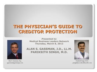 THE PHYSICIAN’S GUIDE TO
           CREDITOR PROTECTION
                                     Presented to:
                           Medical Business Leaders Network
                               Thursday, March 8, 2012

                          ALAN S. GASSMAN, J.D., LL.M.
                            PARIKSITH SINGH, M.D.


  Alan S. Gassman, Esq.                                            Pariksith Singh, M.D.
agassman@gassmanpa.com                                        psingh@accesshealthcarellc.com
 
