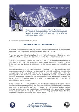 The journey for every business is different. We listen to you and
                        your objectives before proposing a plan for survival and growth.
                        We work alongside you and your team and focus on protecting
                        and improving your wealth.


Published on 21 December 2010 by Tony Groom


                    Creditors Voluntary Liquidation (CVL)

Creditors’ Voluntary Liquidation is a process by which the directors of an insolvent
company can close it down without involving a court procedure.

There are four tests of insolvency laid down in the Insolvency Act 1986 and any one
of the four tests can be used to determine whether the company is insolvent.

The tests are that the company has failed to pay a judgement debt, or deal with a
statutory demand, the cash flow test and the balance sheet test. The most common
is the cash flow test defined by whether or not the company can pay its liabilities on
time.

Insolvency does not necessarily mean that a company should be closed down, but
depends crucially on whether or not continuing to trade will enable the company to
emerge from insolvency and will improve the position for creditors. In addition to
trading out of the insolvency, there are a number of options, using formal and
informal restructuring procedures, for avoiding liquidation. These would normally be
incorporated in a rescue plan that would be developed by an insolvency
practitioner or rescue adviser.

If the company does continue to trade, the directors should seek professional advice
as they have a legal obligation to act in the best interests of the company’s creditors
and if it should turn out that the company eventually does have to be closed down
they will need documented proof of this. Failure to follow strict guidelines for trading
while insolvent can lead to the directors becoming personally liable for the
company’s debts if it does have to be closed down.




                                  K2 Business Rescue
                            The Emergency Service for Business
                           Call Tony Groom on 0844 8040 540
 
