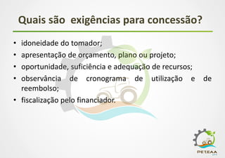 Quais são exigências para concessão?
• idoneidade do tomador;
• apresentação de orçamento, plano ou projeto;
• oportunidade, suficiência e adequação de recursos;
• observância de cronograma de utilização e de
reembolso;
• fiscalização pelo financiador.
 