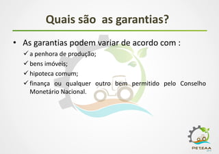 Quais são as garantias?
• As garantias podem variar de acordo com :
 a penhora de produção;
 bens imóveis;
 hipoteca comum;
 finança ou qualquer outro bem permitido pelo Conselho
Monetário Nacional.
 