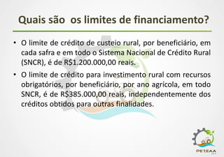 Quais são os limites de financiamento?
• O limite de crédito de custeio rural, por beneficiário, em
cada safra e em todo o Sistema Nacional de Crédito Rural
(SNCR), é de R$1.200.000,00 reais.
• O limite de crédito para investimento rural com recursos
obrigatórios, por beneficiário, por ano agrícola, em todo
SNCR, é de R$385.000,00 reais, independentemente dos
créditos obtidos para outras finalidades.
 