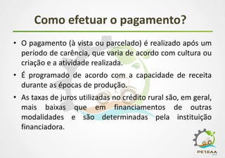 Como efetuar o pagamento?
• O pagamento (à vista ou parcelado) é realizado após um
período de carência, que varia de acordo com cultura ou
criação e a atividade realizada.
• É programado de acordo com a capacidade de receita
durante as épocas de produção.
• As taxas de juros utilizadas no crédito rural são, em geral,
mais baixas que em financiamentos de outras
modalidades e são determinadas pela instituição
financiadora.
 
