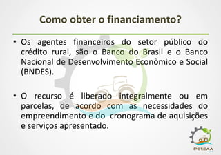 Como obter o financiamento?
• Os agentes financeiros do setor público do
crédito rural, são o Banco do Brasil e o Banco
Nacional de Desenvolvimento Econômico e Social
(BNDES).
• O recurso é liberado integralmente ou em
parcelas, de acordo com as necessidades do
empreendimento e do cronograma de aquisições
e serviços apresentado.
 