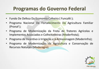 Programas do Governo Federal
• Fundo De Defesa Da Economia Cafeeira ( Funcafé );
• Programa Nacional De Fortalecimento Da Agricultura Familiar
(Pronaf );
• Programa de Modernização da Frota de Tratores Agrícolas e
Implementos Associados e Colheitadeiras (Moderfrota);
• Programa de Incentivo à Irrigação e à Armazenagem (Moderinfra);
• Programa de Modernização da Agricultura e Conservação de
Recursos Naturais (Moderagro).
 