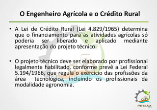 O Engenheiro Agrícola e o Crédito Rural
• A Lei de Crédito Rural (Lei 4.829/1965) determina
que o financiamento para as atividades agrícolas só
poderia ser liberado e aplicado mediante
apresentação do projeto técnico.
• O projeto técnico deve ser elaborado por profissional
legalmente habilitado, conforme prevê a Lei Federal
5.194/1966, que regula o exercício das profissões da
área tecnológica, incluindo os profissionais da
modalidade agronomia.
 