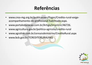 Referências
• www.crea-mg.org.br/publicacoes/Pages/Credito-rural-exige-
acompanhamento-de-profissional-habilitado.aspx.
• www.portaleducacao.com.br/Artigo/Imprimir/46726.
• www.agricultura.gov.br/politica-agricola/credito-rural
• www.agrolink.com.br/cereaisdeinverno/CreditoRural.aspx
• www.bcb.gov.br/?CREDITORURALFAQ
 