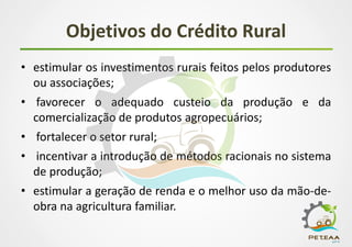 Objetivos do Crédito Rural
• estimular os investimentos rurais feitos pelos produtores
ou associações;
• favorecer o adequado custeio da produção e da
comercialização de produtos agropecuários;
• fortalecer o setor rural;
• incentivar a introdução de métodos racionais no sistema
de produção;
• estimular a geração de renda e o melhor uso da mão-de-
obra na agricultura familiar.
 