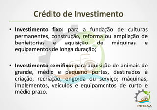 Crédito de Investimento
• Investimento fixo: para a fundação de culturas
permanentes, construção, reforma ou ampliação de
benfeitorias e aquisição de máquinas e
equipamentos de longa duração;
• Investimento semifixo: para aquisição de animais de
grande, médio e pequeno portes, destinados à
criação, recriação, engorda ou serviço; máquinas,
implementos, veículos e equipamentos de curto e
médio prazo.
 