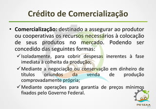 Crédito de Comercialização
• Comercialização: destinado a assegurar ao produtor
ou cooperativas os recursos necessários à colocação
de seus produtos no mercado. Podendo ser
concedido das seguintes formas:
Isoladamente, para cobrir despesas inerentes à fase
imediata à colheita da produção;
Mediante a negociação ou conservação em dinheiro de
títulos oriundos da venda de produção
comprovadamente própria;
Mediante operações para garantia de preços mínimos
fixados pelo Governo Federal.
 