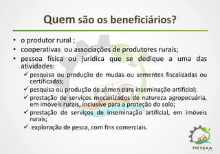 Quem são os beneficiários?
• o produtor rural ;
• cooperativas ou associações de produtores rurais;
• pessoa física ou jurídica que se dedique a uma das
atividades:
 pesquisa ou produção de mudas ou sementes fiscalizadas ou
certificadas;
 pesquisa ou produção de sêmen para inseminação artificial;
 prestação de serviços mecanizados de natureza agropecuária,
em imóveis rurais, inclusive para a proteção do solo;
 prestação de serviços de inseminação artificial, em imóveis
rurais;
 exploração de pesca, com fins comerciais.
 