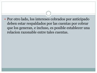  Por otro lado, los intereses cobrados por anticipado
 deben estar respaldados por las cuentas por cobrar
 que los generan, e incluso, es posible establecer una
 relacion razonable entre tales cuentas.
 