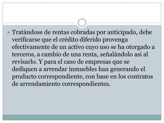  Tratándose de rentas cobradas por anticipado, debe
 verificarse que el crédito diferido provenga
 efectivamente de un activo cuyo uso se ha otorgado a
 terceros, a cambio de una renta, señalándolo así al
 revisarlo. Y para el caso de empresas que se
 dediquen a arrendar inmuebles han generando el
 producto correspondiente, con base en los contratos
 de arrendamiento correspondientes.
 