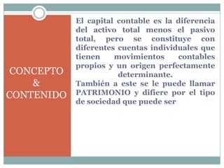 El capital contable es la diferencia
            del activo total menos el pasivo
            total, pero se constituye con
            diferentes cuentas individuales que
            tienen    movimientos     contables
            propios y un origen perfectamente
 CONCEPTO              determinante.
    &       También a este se le puede llamar
CONTENIDO   PATRIMONIO y difiere por el tipo
            de sociedad que puede ser
 