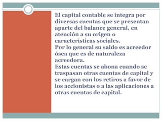 El capital contable se integra por
diversas cuentas que se presentan
aparte del balance general, en
atención a su origen o
características sociales.
Por lo general su saldo es acreedor
ósea que es de naturaleza
acreedora.
Estas cuentas se abona cuando se
traspasan otras cuentas de capital y
se cargan con los retiros a favor de
los accionistas o a las aplicaciones a
otras cuentas de capital.
 