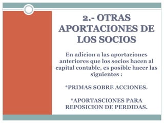2.- OTRAS
 APORTACIONES DE
    LOS SOCIOS
   En adicion a las aportaciones
 anteriores que los socios hacen al
capital contable, es posible hacer las
             siguientes :

   *PRIMAS SOBRE ACCIONES.

    *APORTASCIONES PARA
   REPOSICION DE PERDIDAS.
 