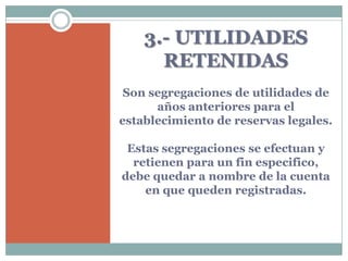 3.- UTILIDADES
      RETENIDAS
 Son segregaciones de utilidades de
      años anteriores para el
establecimiento de reservas legales.

 Estas segregaciones se efectuan y
  retienen para un fin especifico,
debe quedar a nombre de la cuenta
    en que queden registradas.
 