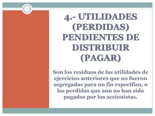 4.- UTILIDADES
     (PERDIDAS)
   PENDIENTES DE
     DISTRIBUIR
       (PAGAR)
Son los residuos de las utilidades de
ejercicios anteriores que no fueron
segregadas para un fin especifico, o
 las perdidas que aun no han sido
    pagados por los accionistas.
 