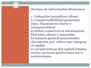 Normas de información financiera

1. Valuación (actualizar cifras)
2. Comprensibilidad (presentar
edos. Financieros claros y
comprensibles)
a) deben conservar la informacion
historica, claras y separadas
b) balance general presentados
claramente por rubros que integran
el capital
c) caracteristicas del capital (titulos,
series, acciones preferentes etc) y
restricciones.
 
