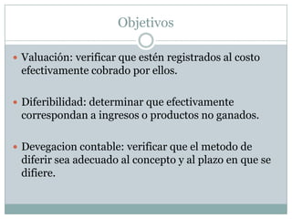 Objetivos

 Valuación: verificar que estén registrados al costo
 efectivamente cobrado por ellos.

 Diferibilidad: determinar que efectivamente
 correspondan a ingresos o productos no ganados.

 Devegacion contable: verificar que el metodo de
 diferir sea adecuado al concepto y al plazo en que se
 difiere.
 