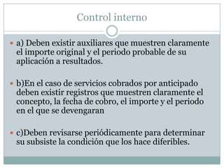 Control interno

 a) Deben existir auxiliares que muestren claramente
 el importe original y el periodo probable de su
 aplicación a resultados.

 b)En el caso de servicios cobrados por anticipado
 deben existir registros que muestren claramente el
 concepto, la fecha de cobro, el importe y el periodo
 en el que se devengaran

 c)Deben revisarse periódicamente para determinar
 su subsiste la condición que los hace diferibles.
 