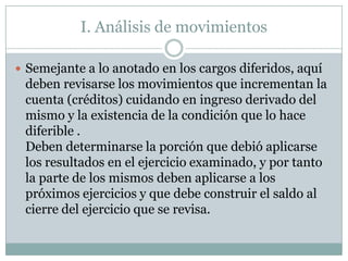 I. Análisis de movimientos

 Semejante a lo anotado en los cargos diferidos, aquí
 deben revisarse los movimientos que incrementan la
 cuenta (créditos) cuidando en ingreso derivado del
 mismo y la existencia de la condición que lo hace
 diferible .
 Deben determinarse la porción que debió aplicarse
 los resultados en el ejercicio examinado, y por tanto
 la parte de los mismos deben aplicarse a los
 próximos ejercicios y que debe construir el saldo al
 cierre del ejercicio que se revisa.
 