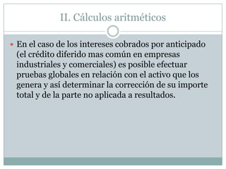II. Cálculos aritméticos

 En el caso de los intereses cobrados por anticipado
 (el crédito diferido mas común en empresas
 industriales y comerciales) es posible efectuar
 pruebas globales en relación con el activo que los
 genera y así determinar la corrección de su importe
 total y de la parte no aplicada a resultados.
 
