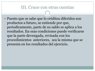 III. Cruce con otras cuentas

 Puesto que se sabe que lo créditos diferidos son
 productos a futuro, se entiende por que,
 periodicamente, parte de su saldo se aplica a los
 resultados. En esas condiciones puede verificarse
 que la parte devengada, revisada con los
 procedimientos anteriores, sea la misma que se
 presenta en los resultados del ejercicio.
 