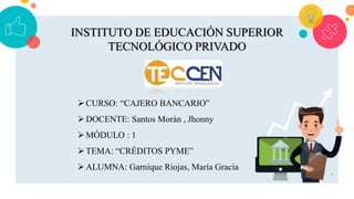 1
INSTITUTO DE EDUCACIÓN SUPERIOR
TECNOLÓGICO PRIVADO
CURSO: “CAJERO BANCARIO”
DOCENTE: Santos Morán , Jhonny
MÓDULO : 1
TEMA: “CRÉDITOS PYME”
ALUMNA: Garnique Riojas, María Gracia
 