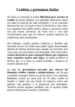 Créditos y préstamos fáciles
De todos es conocida la actual dificultad para acceder al
crédito de forma habitual. Las entidades financieras miran
con lupa la situación de cada solicitante y ya no conceden
financiación tan a la ligera como lo hacían hace unos años.
Los requisitos han subido mucho, ahora es necesario contar
con una buena solvencia, un buen aval o una idea
revolucionaria para que los bancos acepten negociar las
condiciones para un préstamo.
Sin embargo, existen muchas empresas y familias que
necesitan acceso al crédito para poder seguir funcionando,
además de muchas personas que, aunque son solventes, han
visto como sus solicitudes eran denegadas. Para todos ellos,
existen alternativas para conseguir dinero que requieren
unos requisitos mucho más bajos, no piden justificar el
destino que va a tener el capital prestado y tampoco se
necesita aportar aval.
Se trata de prestamistas privados que ofrecen los
llamados créditos rápidos y minipréstamos, con los que
es posible conseguir dinero en pocas horas. Los requisitos
habituales suelen ser tener más de 18 años, residir en
España y contar con una fuente de ingresos, como una
nómina, una pensión o la prestación por desempleo.
También existen algunas entidades que ni siquiera piden
poseer nómina para conceder el préstamo.
 