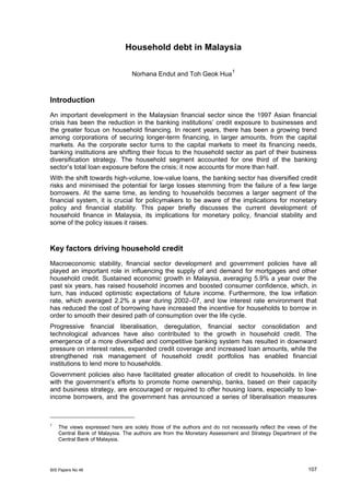 Household debt in Malaysia

                                                                         1
                                 Norhana Endut and Toh Geok Hua



Introduction
An important development in the Malaysian financial sector since the 1997 Asian financial
crisis has been the reduction in the banking institutions’ credit exposure to businesses and
the greater focus on household financing. In recent years, there has been a growing trend
among corporations of securing longer-term financing, in larger amounts, from the capital
markets. As the corporate sector turns to the capital markets to meet its financing needs,
banking institutions are shifting their focus to the household sector as part of their business
diversification strategy. The household segment accounted for one third of the banking
sector’s total loan exposure before the crisis; it now accounts for more than half.
With the shift towards high-volume, low-value loans, the banking sector has diversified credit
risks and minimised the potential for large losses stemming from the failure of a few large
borrowers. At the same time, as lending to households becomes a larger segment of the
financial system, it is crucial for policymakers to be aware of the implications for monetary
policy and financial stability. This paper briefly discusses the current development of
household finance in Malaysia, its implications for monetary policy, financial stability and
some of the policy issues it raises.



Key factors driving household credit
Macroeconomic stability, financial sector development and government policies have all
played an important role in influencing the supply of and demand for mortgages and other
household credit. Sustained economic growth in Malaysia, averaging 5.9% a year over the
past six years, has raised household incomes and boosted consumer confidence, which, in
turn, has induced optimistic expectations of future income. Furthermore, the low inflation
rate, which averaged 2.2% a year during 2002–07, and low interest rate environment that
has reduced the cost of borrowing have increased the incentive for households to borrow in
order to smooth their desired path of consumption over the life cycle.
Progressive financial liberalisation, deregulation, financial sector consolidation and
technological advances have also contributed to the growth in household credit. The
emergence of a more diversified and competitive banking system has resulted in downward
pressure on interest rates, expanded credit coverage and increased loan amounts, while the
strengthened risk management of household credit portfolios has enabled financial
institutions to lend more to households.
Government policies also have facilitated greater allocation of credit to households. In line
with the government’s efforts to promote home ownership, banks, based on their capacity
and business strategy, are encouraged or required to offer housing loans, especially to low-
income borrowers, and the government has announced a series of liberalisation measures



1
    The views expressed here are solely those of the authors and do not necessarily reflect the views of the
    Central Bank of Malaysia. The authors are from the Monetary Assessment and Strategy Department of the
    Central Bank of Malaysia.




BIS Papers No 46                                                                                        107
 