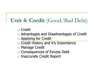 Unit 4: Credit (Good/Bad Debt)
  □   Credit
  □   Advantages and Disadvantages of Credit
  □   Applying for Credit
  □   Credit History and it’s Importance
  □   Manage Credit
  □   Consequences of Excess Debt
  □   Inaccurate Credit Report
 