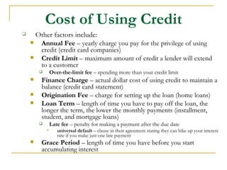 Cost of Using Credit
     Other factors include:
      Annual Fee – yearly charge you pay for the privilege of using
       credit (credit card companies)
      Credit Limit – maximum amount of credit a lender will extend
       to a customer
               Over-the-limit fee – spending more than your credit limit
       Finance Charge – actual dollar cost of using credit to maintain a
        balance (credit card statement)
       Origination Fee – charge for setting up the loan (home loans)
       Loan Term – length of time you have to pay off the loan, the
        longer the term, the lower the monthly payments (installment,
        student, and mortgage loans)
               Late fee – penalty for making a payment after the due date
                  universal default – clause in their agreement stating they can hike up your interest
                   rate if you make just one late payment
       Grace Period – length of time you have before you start
        accumulating interest
 