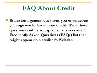 FAQ About Credit
   Brainstorm general questions you or someone
    your age would have about credit. Write these
    questions and their respective answers as a 5
    Frequently Asked Questions (FAQs) list that
    might appear on a creditor’s Website.
 