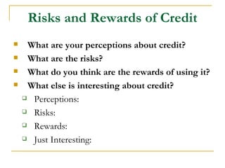 Risks and Rewards of Credit
    What are your perceptions about credit?
    What are the risks?
    What do you think are the rewards of using it?
    What else is interesting about credit?
     Perceptions:

     Risks:

     Rewards:

     Just Interesting:
 