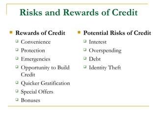 Risks and Rewards of Credit
   Rewards of Credit              Potential Risks of Credit
       Convenience                    Interest
       Protection                     Overspending
       Emergencies                    Debt
       Opportunity to Build           Identity Theft
        Credit
       Quicker Gratification
       Special Offers
       Bonuses
 