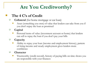 Are You Creditworthy?
       The 4 C’s of Credit
           Collateral (for home mortgage or car loan)
             Asset (something you own) of value that lenders can take from you if
              you don’t repay the loan as promised
           Capital
             Personal items of value (investment account or home) that lenders
              can sell to repay the loan if you don’t pay your bills
           Capacity
             Ability to repay your loan (income and employment history), pattern
              of rising income and steady employment gives lenders more
              confidence
           Character
             Trustworthy (credit record), history of paying bills on time shows you
              are responsible with your finances
 