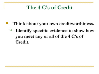 The 4 C’s of Credit

    Think about your own creditworthiness.
     Identify specific evidence to show how

      you meet any or all of the 4 C’s of
      Credit.
 