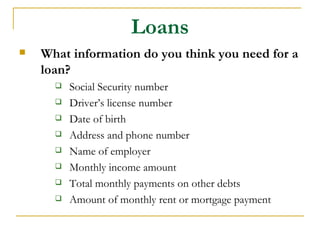 Loans
   What information do you think you need for a
    loan?
         Social Security number
         Driver’s license number
         Date of birth
         Address and phone number
         Name of employer
         Monthly income amount
         Total monthly payments on other debts
         Amount of monthly rent or mortgage payment
 