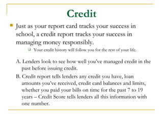 Credit
   Just as your report card tracks your success in
    school, a credit report tracks your success in
    managing money responsibly.
            Your credit history will follow you for the rest of your life.

    A. Lenders look to see how well you’ve managed credit in the
       past before issuing credit.
    B. Credit report tells lenders any credit you have, loan
       amounts you’ve received, credit card balances and limits,
       whether you paid your bills on time for the past 7 to 19
       years – Credit Score tells lenders all this information with
       one number.
 
