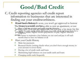 Good/Bad Credit
C. Credit reporting agencies sell credit report
    information to businesses that are interested in
    finding out your creditworthiness.
        Good Credit History score, you won’t get approved to borrow
         If you have a bad credit
        theAlways pay your bills nottime able to rent an apartment, or not
              money you need, on being
        
         getting aa job. You can get approved, but you pay a lot more for the
             Have savings account and make regular deposits
         privilege formakecredit cards and loans you reallypay higher interest for a
             Apply
                    – only higher down payments or need and keep them
        
             long time
        rates. better to maintain a low balance on one card and pay it off each
             It’s
            month than to have no balance at all
        Hurt your Credit History
           Make late payments
           Bounced checks (writing checks when you don’t have enough money in
            your account to cover them)
           Having a lot of credit cards and loans
           Maintaining high balances on your credit cards and loans
           Changing credit cards frequently
 