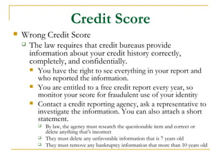 Credit Score
   Wrong Credit Score
       The law requires that credit bureaus provide
        information about your credit history correctly,
        completely, and confidentially.
           You have the right to see everything in your report and
            who reported the information.
           You are entitled to a free credit report every year, so
            monitor your score for fraudulent use of your identity
           Contact a credit reporting agency, ask a representative to
            investigate the information. You can also attach a short
            statement.
               By law, the agency must research the questionable item and correct or
                delete anything that’s incorrect
               They must delete any unfavorable information that is 7 years old
               They must remove any bankruptcy information that more than 10 years old
 