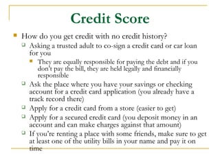 Credit Score
   How do you get credit with no credit history?
       Asking a trusted adult to co-sign a credit card or car loan
        for you
           They are equally responsible for paying the debt and if you
            don’t pay the bill, they are held legally and financially
            responsible
       Ask the place where you have your savings or checking
        account for a credit card application (you already have a
        track record there)
       Apply for a credit card from a store (easier to get)
       Apply for a secured credit card (you deposit money in an
        account and can make charges against that amount)
       If you’re renting a place with some friends, make sure to get
        at least one of the utility bills in your name and pay it on
        time
 