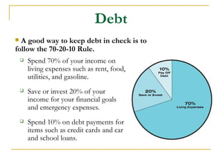 Debt
 A good way to keep debt in check is to
follow the 70-20-10 Rule.
       Spend 70% of your income on
        living expenses such as rent, food,
        utilities, and gasoline.
       Save or invest 20% of your
        income for your financial goals
        and emergency expenses.
       Spend 10% on debt payments for
        items such as credit cards and car
        and school loans.
 