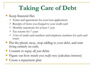 Taking Care of Debt
   Keep financial files
       Terms and agreements for your loan applications
       Receipts of items you charged to your credit card
       Monthly statements for at least 1 year
       Tax returns for 7 years
       A list of credit card numbers and telephone numbers for each card
        issuer
   Put the plastic away, stop adding to your debt, and start
    living entirely on cash.
   Commit to repay all your debts
   Figure out how much you really owe (calculate interest)
   Create a repayment plan
 