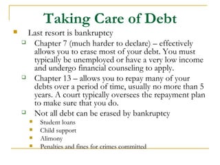Taking Care of Debt
     Last resort is bankruptcy
      Chapter 7 (much harder to declare) – effectively
       allows you to erase most of your debt. You must
       typically be unemployed or have a very low income
       and undergo financial counseling to apply.
      Chapter 13 – allows you to repay many of your
       debts over a period of time, usually no more than 5
       years. A court typically oversees the repayment plan
       to make sure that you do.
      Not all debt can be erased by bankruptcy
         Student loans
         Child support
         Alimony
         Penalties and fines for crimes committed
 