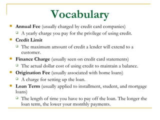 Vocabulary
   Annual Fee (usually charged by credit card companies)
     A yearly charge you pay for the privilege of using credit.

   Credit Limit
     The maximum amount of credit a lender will extend to a

       customer.
   Finance Charge (usually seen on credit card statements)
     The actual dollar cost of using credit to maintain a balance.

   Origination Fee (usually associated with home loans)
     A charge for setting up the loan.

   Loan Term (usually applied to installment, student, and mortgage
    loans)
     The length of time you have to pay off the loan. The longer the

       loan term, the lower your monthly payments.
 